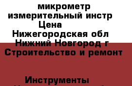 микрометр измерительный инстр › Цена ­ 600 - Нижегородская обл., Нижний Новгород г. Строительство и ремонт » Инструменты   . Нижегородская обл.,Нижний Новгород г.